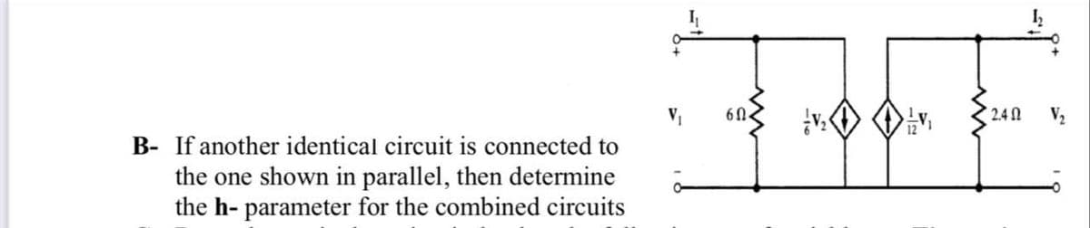 V,
60.
2.4N
B- If another identical circuit is connected to
the one shown in parallel, then determine
the h- parameter for the combined circuits
