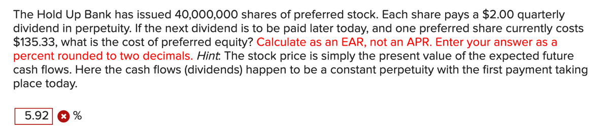 The Hold Up Bank has issued 40,000,000 shares of preferred stock. Each share pays a $2.00 quarterly
dividend in perpetuity. If the next dividend is to be paid later today, and one preferred share currently costs
$135.33, what is the cost of preferred equity? Calculate as an EAR, not an APR. Enter your answer as a
percent rounded to two decimals. Hint. The stock price is simply the present value of the expected future
cash flows. Here the cash flows (dividends) happen to be a constant perpetuity with the first payment taking
place today.
5.92
