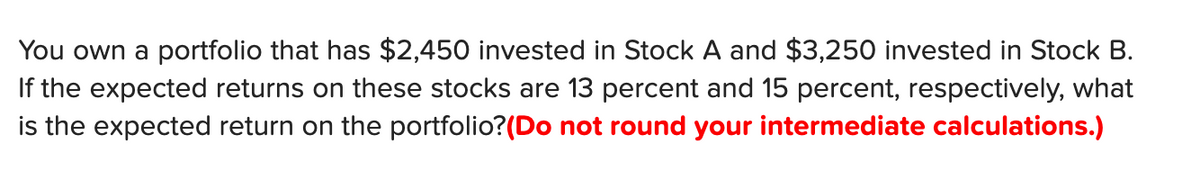 You own a portfolio that has $2,450 invested in Stock A and $3,250 invested in Stock B.
If the expected returns on these stocks are 13 percent and 15 percent, respectively, what
is the expected return on the portfolio?(Do not round your intermediate calculations.)
