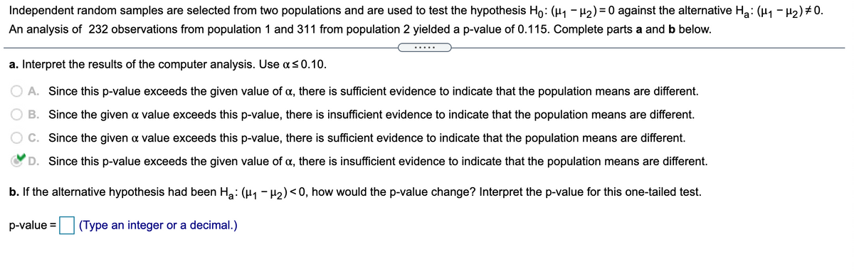 Independent random samples are selected from two populations and are used to test the hypothesis Ho: (µ1 - µ2) = 0 against the alternative Ha: (H1 - H2)#0.
An analysis of 232 observations from population 1 and 311 from population 2 yielded a p-value of 0.115. Complete parts a and b below.
.....
a. Interpret the results of the computer analysis. Use a<0.10.
A. Since this p-value exceeds the given value of a, there is sufficient evidence to indicate that the population means are different.
B. Since the given a value exceeds this p-value, there is insufficient evidence to indicate that the population means are different.
C. Since the given a value exceeds this p-value, there is sufficient evidence to indicate that the population means are different.
D. Since this p-value exceeds the given value of a, there is insufficient evidence to indicate that the population means are different.
b. If the alternative hypothesis had been Ha: (H1 - H2) < 0, how would the p-value change? Interpret the p-value for this one-tailed test.
p-value =
(Type an integer or a decimal.)
