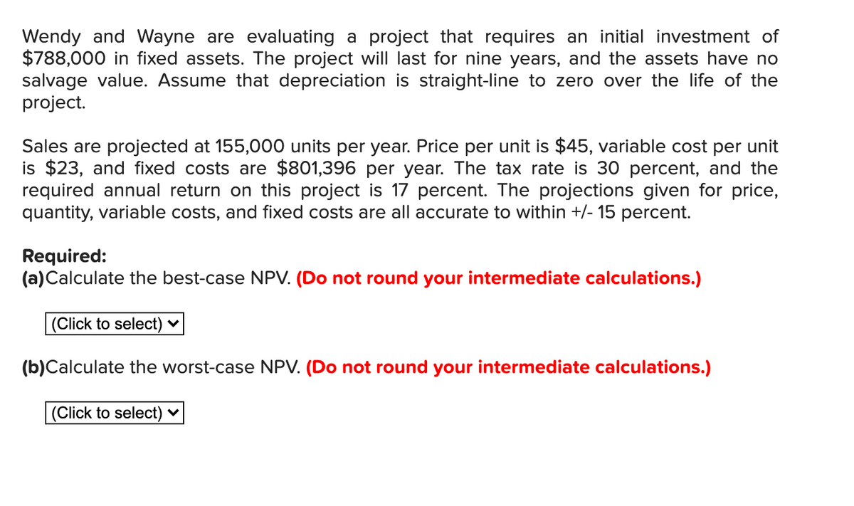 Wendy and Wayne are evaluating a project that requires an initial investment of
$788,000 in fixed assets. The project will last for nine years, and the assets have no
salvage value. Assume that depreciation is straight-line to zero over the life of the
project.
Sales are projected at 155,000 units per year. Price per unit is $45, variable cost per unit
is $23, and fixed costs are $801,396 per year. The tax rate is 30 percent, and the
required annual return on this project is 17 percent. The projections given for price,
quantity, variable costs, and fixed costs are all accurate to within +/- 15 percent.
Required:
(a)Calculate the best-case NPV. (Do not round your intermediate calculations.)
(Click to select) ♥
(b)Calculate the worst-case NPV. (Do not round your intermediate calculations.)
(Click to select)
