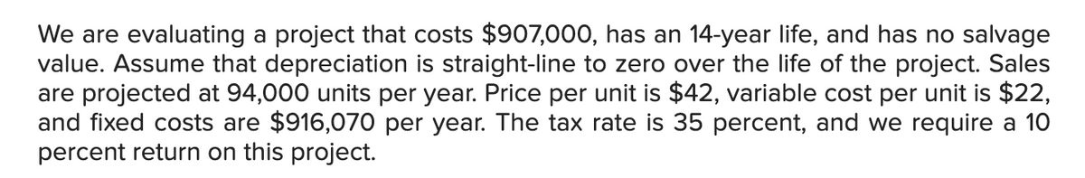 We are evaluating a project that costs $907,000, has an 14-year life, and has no salvage
value. Assume that depreciation is straight-line to zero over the life of the project. Sales
are projected at 94,000 units per year. Price per unit is $42, variable cost per unit is $22,
and fixed costs are $916,070 per year. The tax rate is 35 percent, and we require a 10
percent return on this project.
