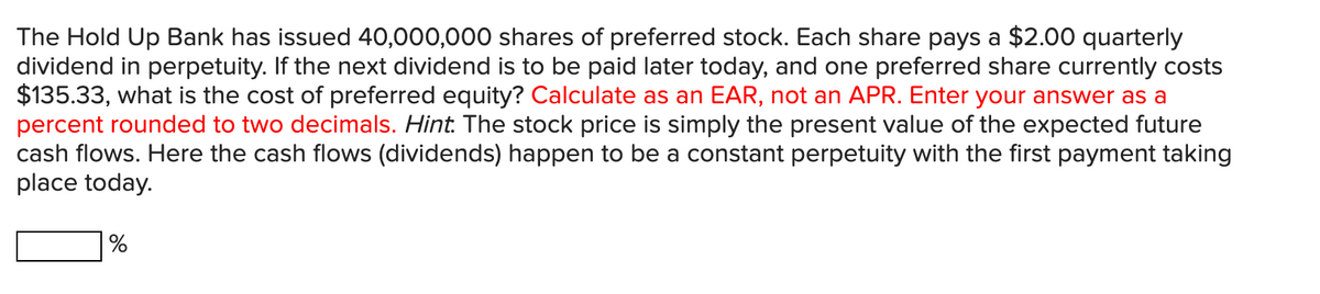 The Hold Up Bank has issued 40,000,000 shares of preferred stock. Each share pays a $2.00 quarterly
dividend in perpetuity. If the next dividend is to be paid later today, and one preferred share currently costs
$135.33, what is the cost of preferred equity? Calculate as an EAR, not an APR. Enter your answer as a
percent rounded to two decimals. Hint: The stock price is simply the present value of the expected future
cash flows. Here the cash flows (dividends) happen to be a constant perpetuity with the first payment taking
place today.
%
