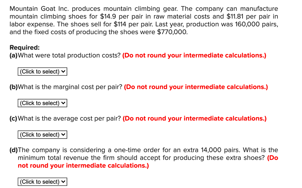 Mountain Goat Inc. produces mountain climbing gear. The company can manufacture
mountain climbing shoes for $14.9 per pair in raw material costs and $11.81 per pair in
labor expense. The shoes sell for $114 per pair. Last year, production was 160,000 pairs,
and the fixed costs of producing the shoes were $770,000.
Required:
(a)What were total production costs? (Do not round your intermediate calculations.)
|(Click to select)
(b)What is the marginal cost per pair? (Do not round your intermediate calculations.)
|(Click to select)
(c)What is the average cost per pair? (Do not round your intermediate calculations.)
(Click to select) ♥
(d)The company is considering a one-time order for an extra 14,000 pairs. What is the
minimum total revenue the firm should accept for producing these extra shoes? (Do
not round your intermediate calculations.)
|(Click to select)
