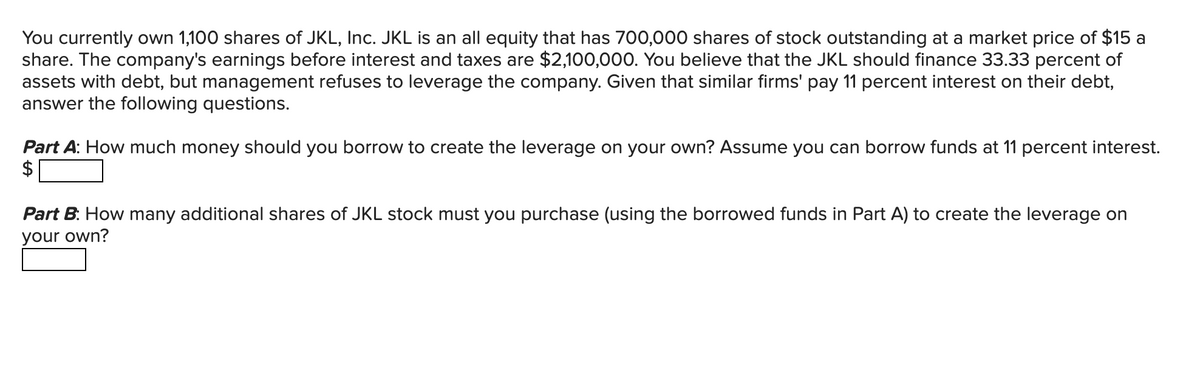 You currently own 1,100 shares of JKL, Inc. JKL is an all equity that has 700,000 shares of stock outstanding at a market price of $15 a
share. The company's earnings before interest and taxes are $2,100,000. You believe that the JKL should finance 33.33 percent of
assets with debt, but management refuses to leverage the company. Given that similar firms' pay 11 percent interest on their debt,
answer the following questions.
Part A: How much money should you borrow to create the leverage on your own? Assume you can borrow funds at 11 percent interest.
Part B: How many additional shares of JKL stock must you purchase (using the borrowed funds in Part A) to create the leverage on
your own?
