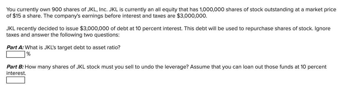 You currently own 900 shares of JKL, Inc. JKL is currently an all equity that has 1,000,000 shares of stock outstanding at a market price
of $15 a share. The company's earnings before interest and taxes are $3,000,000.
JKL recently decided to issue $3,000,000 of debt at 10 percent interest. This debt will be used to repurchase shares of stock. Ignore
taxes and answer the following two questions:
Part A: What is JKL's target debt to asset ratio?
%
Part B: How many shares of JKL stock must you sell to undo the leverage? Assume that you can loan out those funds at 10 percent
interest.
