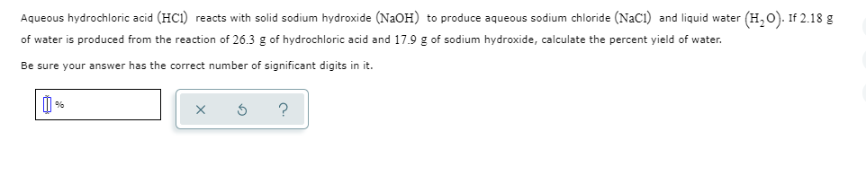 Aqueous hydrochloric acid (HCI) reacts with solid sodium hydroxide (NaOH) to produce aqueous sodium chloride (NaCi) and liquid water (H,o). If 2.18 g
of water is produced from the reaction of 26.3 g of hydrochloric acid and 17.9 g of sodium hydroxide, calculate the percent yield of water.
Be sure your answer has the correct number of significant digits in it.
