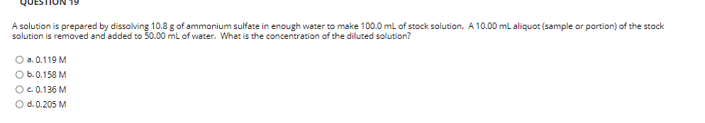 QUESTION
A solution is prepared by dissolving 10.8 g of ammonium sulfate in enough water to make 100.0 ml of stock solution. A 10.00 ml aliquot (sample or portion) of the stock
solution is removed and added to 50.00 ml of water. What is the concentration of the diluted solution?
O a. 0.119 M
O b.0.158 M
O . 0.136 M
O d. 0.205 M
