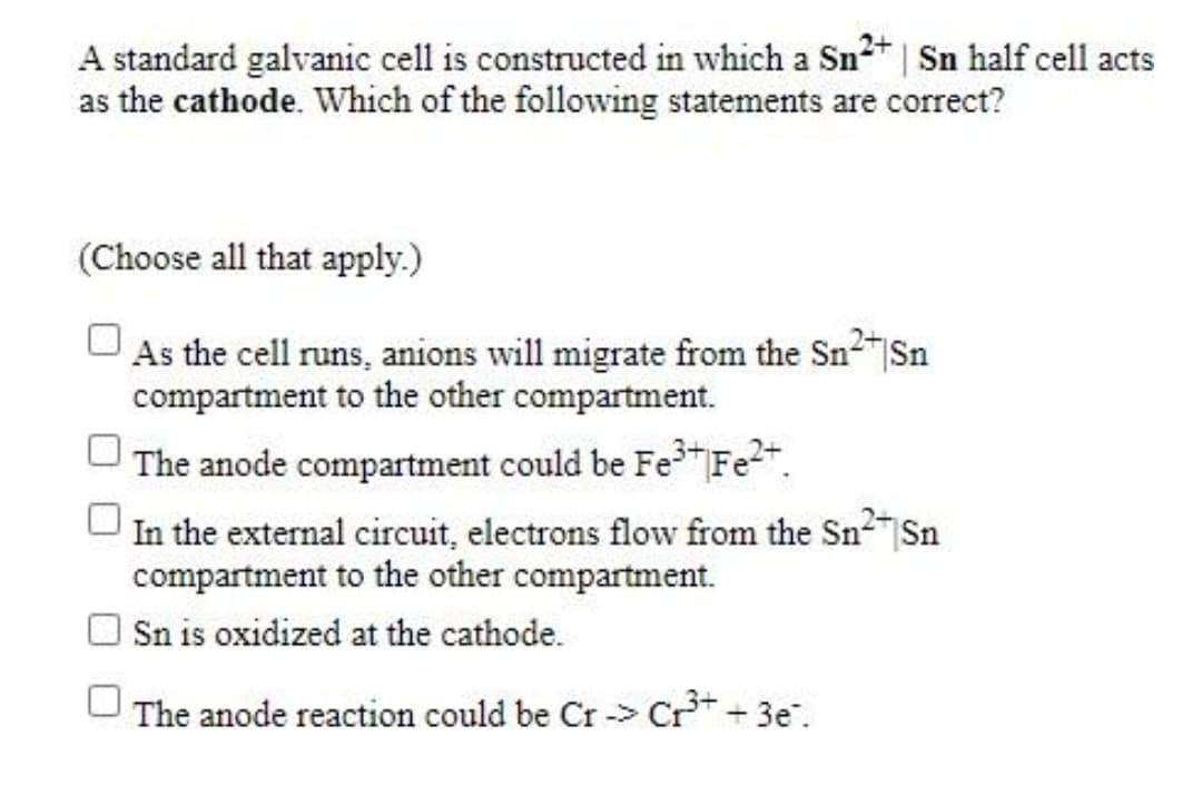 A standard galvanic cell is constructed in which a Sn2* | Sn half cell acts
as the cathode. Which of the following statements are correct?
(Choose all that apply.)
As the cell runs, anions will migrate from the Sn2"Sn
compartment to the other compartment.
The anode compartment could be Fe Fe2".
In the external circuit, electrons flow from the Sn2"Sn
compartment to the other compartment.
Sn is oxidized at the cathode.
The anode reaction could be Cr -> Cr* + 3e".

