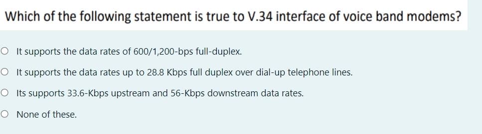 Which of the following statement is true to V.34 interface of voice band modems?
O It supports the data rates of 600/1,200-bps full-duplex.
O It supports the data rates up to 28.8 Kbps full duplex over dial-up telephone lines.
O Its supports 33.6-Kbps upstream and 56-Kbps downstream data rates.
O None of these.
