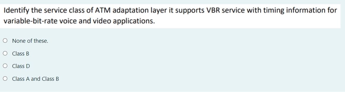 Identify the service class of ATM adaptation layer it supports VBR service with timing information for
variable-bit-rate voice and video applications.
O None of these.
O Class B
O C lass D
O C lass A and Class B
