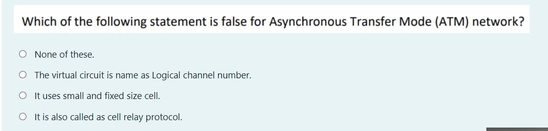 Which of the following statement is false for Asynchronous Transfer Mode (ATM) network?
O None of these.
O The virtual circuit is name as Logical channel number.
O It uses small and fixed size cell.
O It is also called as cell relay protocol.

