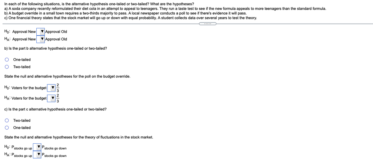 In each of the following situations, is the alternative hypothesis one-tailed or two-tailed? What are the hypotheses?
a) A soda company recently reformulated their diet cola in an attempt to appeal to teenagers. They run a taste test to see if the new formula appeals to more teenagers than the standard formula.
b) A budget override in a small town requires a two-thirds majority to pass. A local newspaper conducts a poll to see if there's evidence it will pass.
c) One financial theory states that the stock market will go up or down with equal probability. A student collects data over several years to test the theory.
...
Ho: Approval New
VApproval Old
HA: Approval New
VApproval Old
b) Is the part b alternative hypothesis one-tailed or two-tailed?
One-tailed
Two-tailed
State the null and alternative hypotheses for the poll on the budget override.
Ho: Voters for the budget
HA: Voters for the budget
13
c) Is the part c alternative hypothesis one-tailed or two-tailed?
Two-tailed
One-tailed
State the null and alternative hypotheses for the theory of fluctuations in the stock market.
Ho: Pstocks go up
Pstocks go down
HA: Pstocks go up
stocks go down
