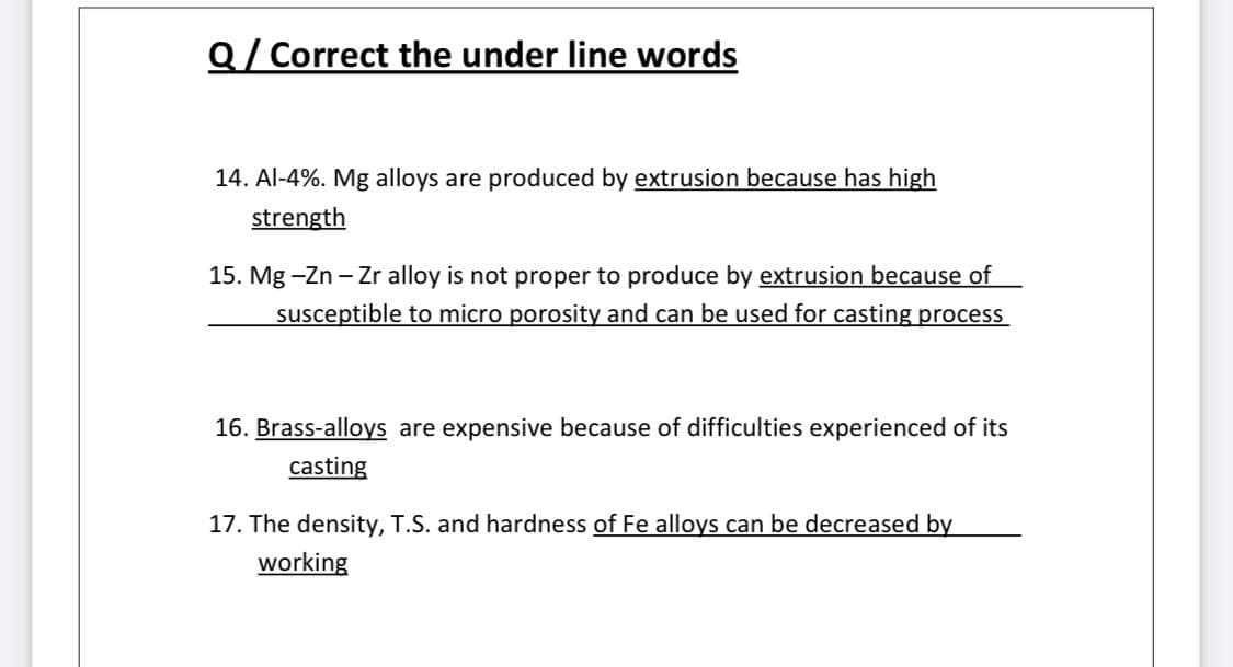 Q/ Correct the under line words
14. Al-4%. Mg alloys are produced by extrusion because has high
strength
15. Mg -Zn - Zr alloy is not proper to produce by extrusion because of
susceptible to micro porosity and can be used for casting process
16. Brass-alloys are expensive because of difficulties experienced of its
casting
17. The density, T.S. and hardness of Fe alloys can be decreased by
working

