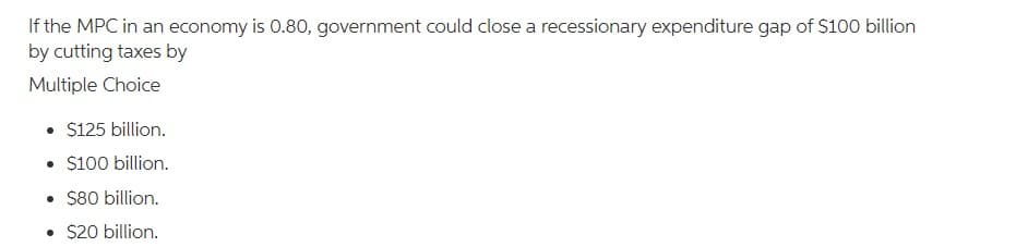 If the MPC in an economy is 0.80, government could close a recessionary expenditure gap of $100 billion
by cutting taxes by
Multiple Choice
• $125 billion.
• $100 billion.
• $80 billion.
• $20 billion.
