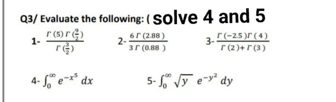 Q3/ Evaluate the following: ( Solve 4 and 5
r (5) r)
6г (2 88)
2-
3r (0.88 )
3. Г-2.5)Г(4)
Г(2)+ Г (3)
1-
4- So" e~x* dx
5- S Vy e-y² dy
