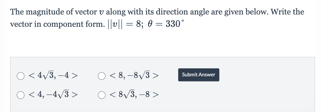 The magnitude of vector v along with its direction angle are given below. Write the
vector in component form. ||v|| = 8; 0 = 330°
O < 4√3,-4 >
O< 4,-4√3 >
O<8,-8√3>
O<8√3, -8>
Submit Answer
