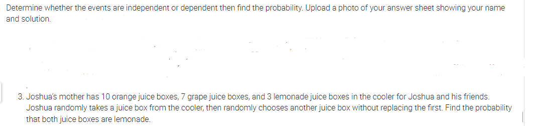 Determine whether the events are independent or dependent then find the probability. Upload a photo of your answer sheet showing your name
and solution.
3. Joshua's mother has 10 orange juice boxes, 7 grape juice boxes, and 3 lemonade juice boxes in the cooler for Joshua and his friends.
Joshua randomly takes a juice box from the cooler, then randomly chooses another juice box without replacing the first. Find the probability
that both juice boxes are lemonade.
