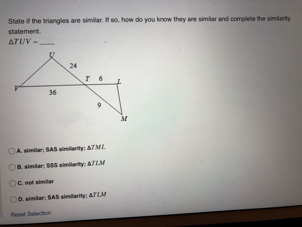 State if the triangles are similar. If so, how do you know they are similar and complete the similarity
statement.
ATUV ~
hohin
24
T 6
V
36
M
O A. similar; SAS similarity; ATML
O B. similar; SSS similarity; ATLM
O C. not similar
D. similar; SAS similarity; ATLM
Reset Selection
