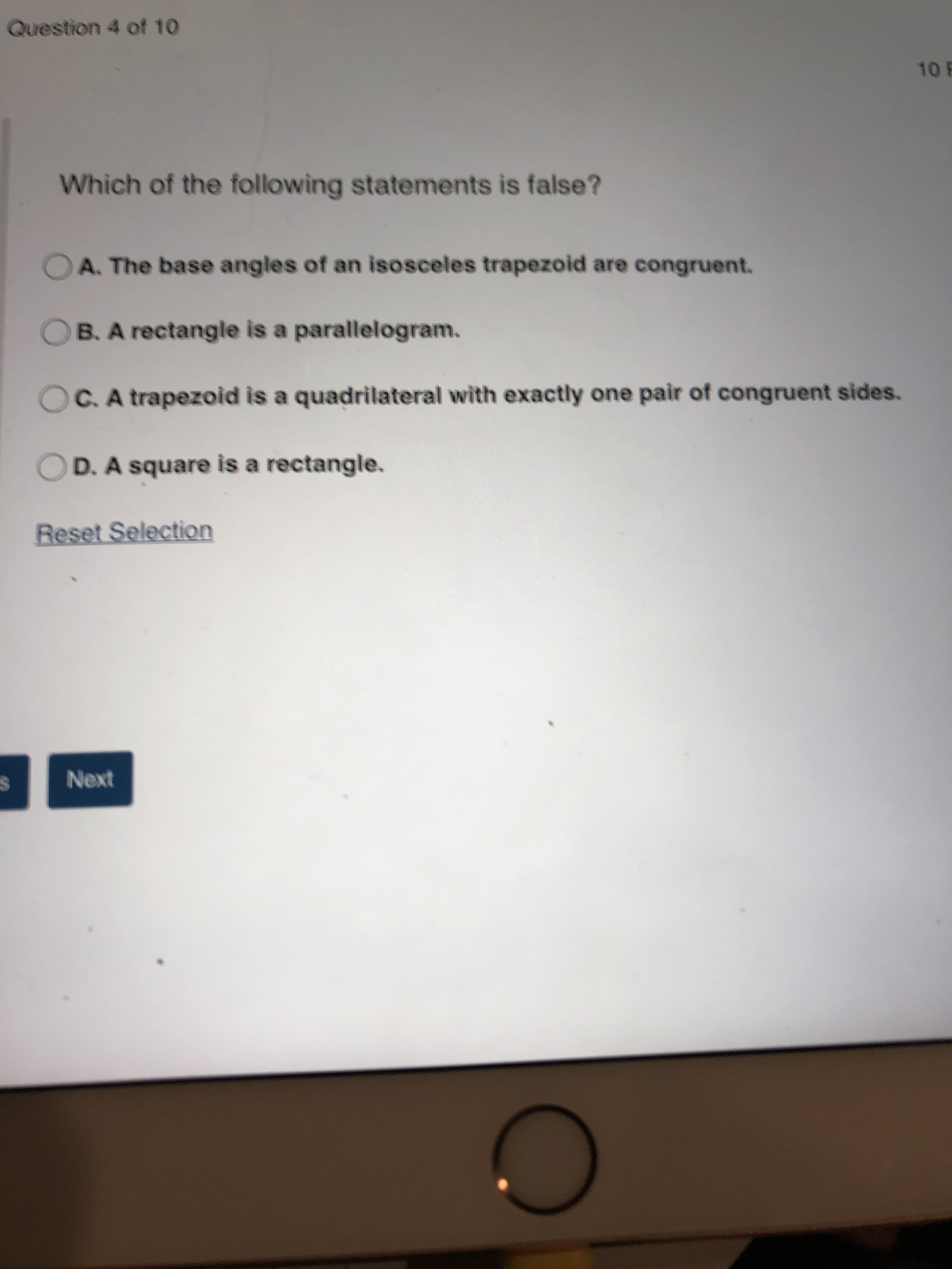 Which of the following statements is false?
O A. The base angles of an isosceles trapezoid are congruent.
OB. A rectangle is a parallelogram.
C. A trapezoid is a quadrilateral with exactly one pair of congruent sides.
D. A square is a rectangle.
