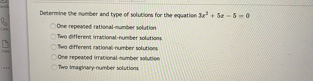 lenda
Determine the number and type of solutions for the equation 3x + 5 – 5 = 0
One repeated rational-number solution
Calls
Two different irrational-number solutions
Two different rational-number solutions
Files
One repeated irrational-number solution
OTwo imaginary-number solutions
O OOOO
