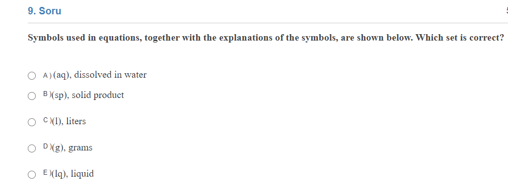 9. Soru
Symbols used in equations, together with the explanations of the symbols, are shown below. Which set is correct?
A) (aq), dissolved in water
B (sp), solid product
C (1), liters
O D(g), grams
O E (lq), liquid
