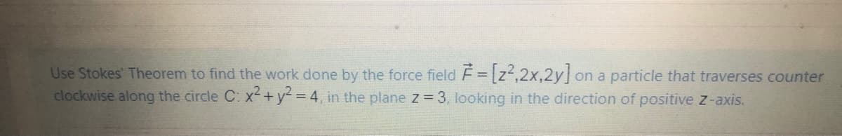 Use Stokes' Theorem to find the work done by the force field F = [z²,2x,2y] on a particle that traverses counter
clockwise along the circle C: x+y= 4, in the plane z 3, looking in the direction of positive z-axis.

