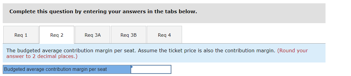 Complete this question by entering your answers in the tabs below.
Req 1
Req 2
Req 3A
Req 3B
Req 4
The budgeted average contribution margin per seat. Assume the ticket price is also the contribution margin. (Round your
answer to 2 decimal places.)
Budgeted average contribution margin per seat