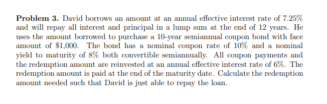 Problem 3. David borrows an amount at an annual effective interest rate of 7.25%
and will repay all interest and principal in a lump sum at the end of 12 years. He
uses the amount borrowed to purchase a 10-year semiannual coupon bond with face
amount of $1,000. The bond has a nominal coupon rate of 10% and a nominal
yield to maturity of 8% both convertible semiannually. All coupon payments and
the redemption amount are reinvested at an annual effective interest rate of 6%. The
redemption amount is paid at the end of the maturity date. Calculate the redemption
amount needed such that David is just able to repay the loan.