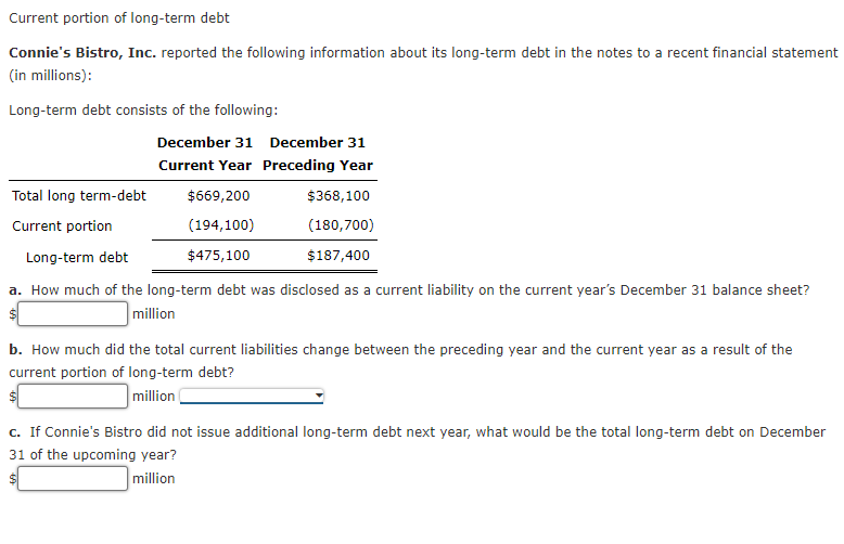 Current portion of long-term debt
Connie's Bistro, Inc. reported the following information about its long-term debt in the notes to a recent financial statement
(in millions):
Long-term debt consists of the following:
Total long term-debt
Current portion
December 31 December 31
Current Year Preceding Year
$669,200
(194,100)
$475,100
$368,100
(180,700)
$187,400
Long-term debt
a. How much of the long-term debt was disclosed as a current liability on the current year's December 31 balance sheet?
million
b. How much did the total current liabilities change between the preceding year and the current year as a result of the
current portion of long-term debt?
million (
c. If Connie's Bistro did not issue additional long-term debt next year, what would be the total long-term debt on December
31 of the upcoming year?
million
