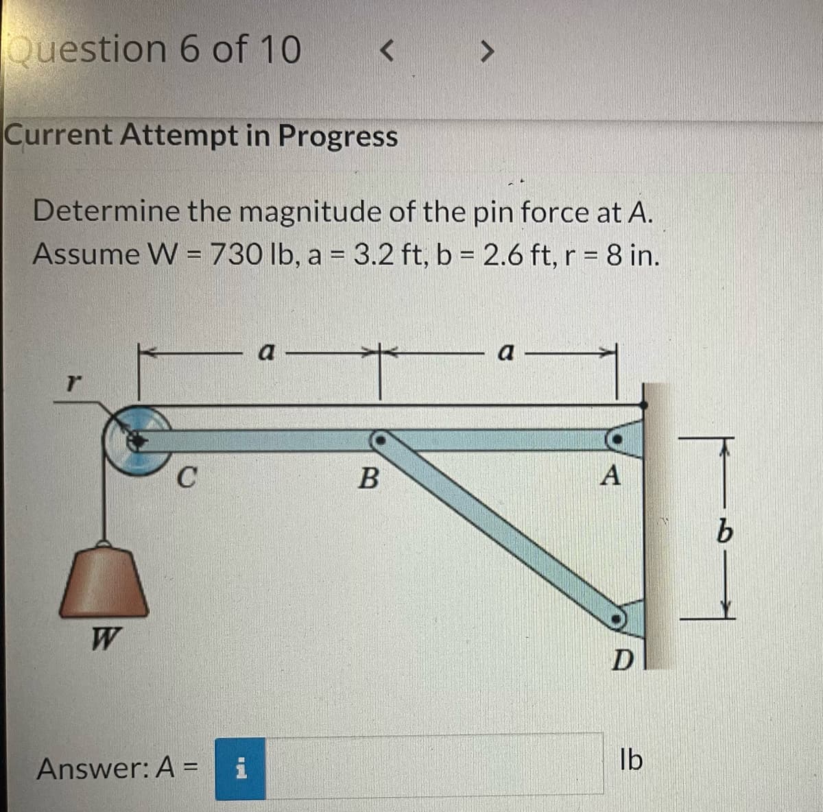 Question 6 of 10
Current Attempt in Progress
r
Determine the magnitude of the pin force at A.
Assume W = 730 lb, a = 3.2 ft, b = 2.6 ft, r = 8 in.
W
C
Answer: A =
<
i
a
>
B
a
A
D
lb
b