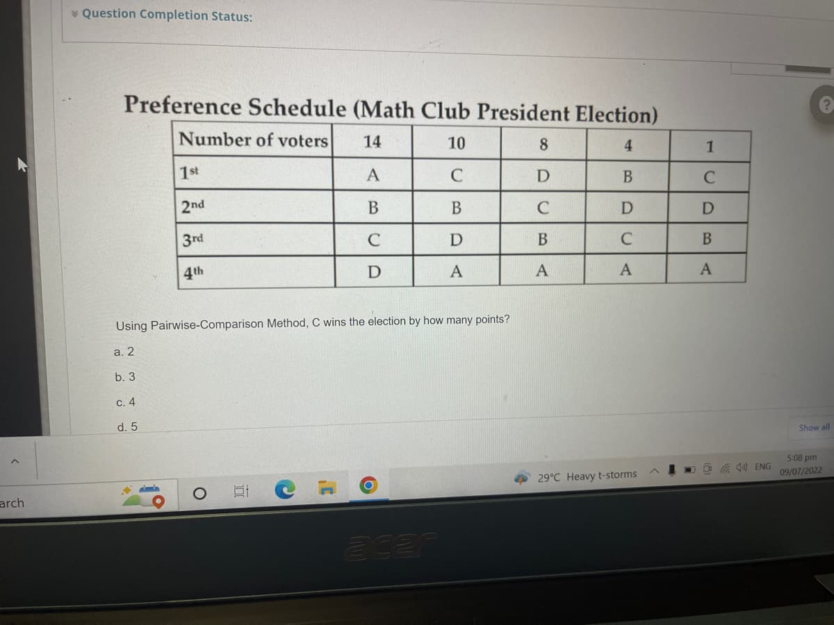 arch
Question Completion Status:
Preference Schedule (Math Club President Election)
Number of voters
14
10
4
A
C
B
B
B
D
C
D
C
D
A
A
Using Pairwise-Comparison Method, C wins
a. 2
b. 3
c. 4
d. 5
1st
2nd
3rd
4th
S
]'
election how
O
any points?
8
D
C
B
A
29°C Heavy t-storms
1
C
D
B
A
DENG
?
Show all
5:08 pm
09/07/2022