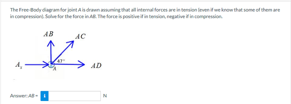 The Free-Body diagram for joint A is drawn assuming that all internal forces are in tension (even if we know that some of them are
in compression). Solve for the force in AB. The force is positive if in tension, negative if in compression.
A₂
AB
AC
X.
47
AD
Answer: AB-i
N
