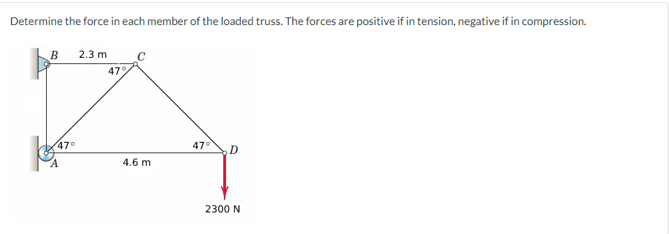 Determine the force in each member of the loaded truss. The forces are positive if in tension, negative if in compression.
B
47°
A
2.3 m
47%
4.6 m
47° D
2300 N