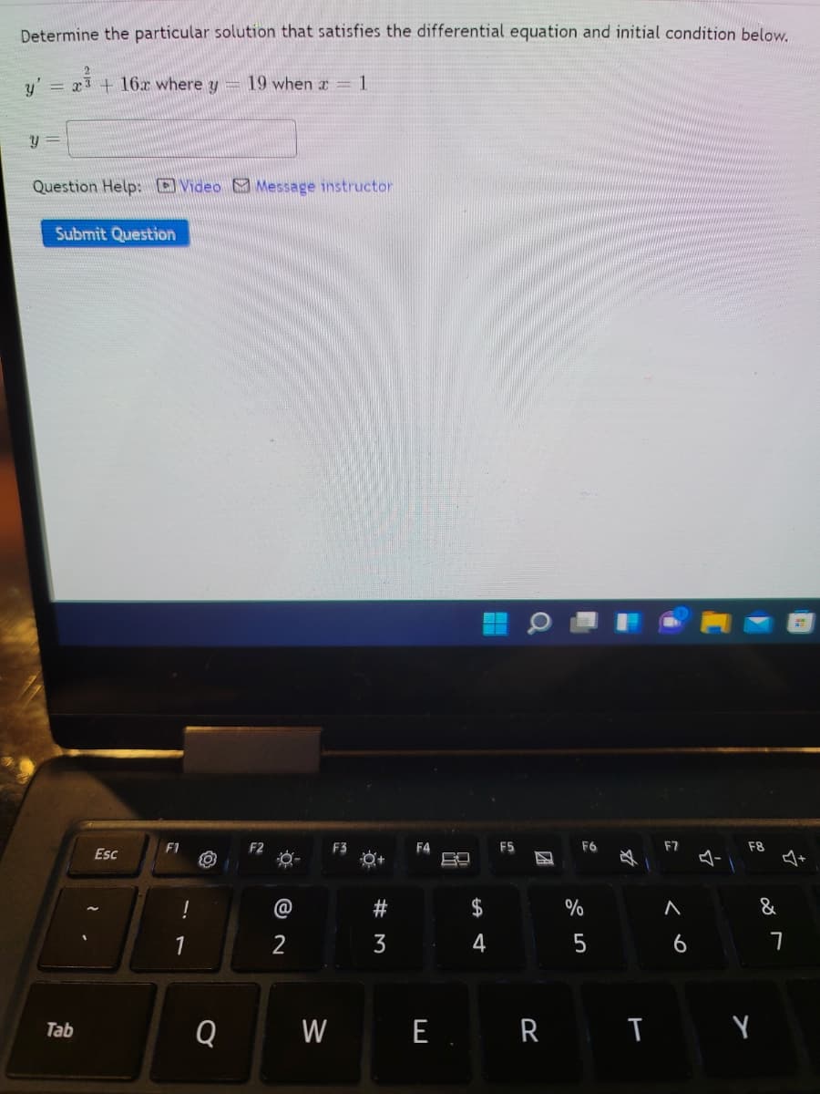 Determine the particular solution that satisfies the differential equation and initial condition below.
y'
= x3 + 16x where y
19 when x= 1
y =
Question Help: O Video Message instructor
Submit Question
F1
F3
F4
F5
F6
F7
F8
Esc
必
@
$
&
1
2
4
6
Q
W
E. R I Y
Tab
团
# M
