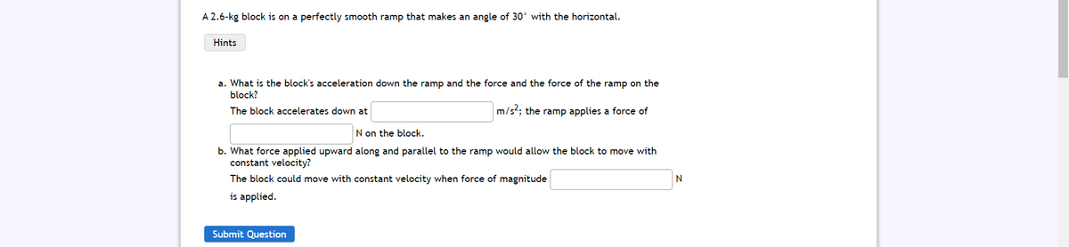 A 2.6-kg block is on a perfectly smooth ramp that makes an angle of 30° with the horizontal.
Hints
a. What is the block's acceleration down the ramp and the force and the force of the ramp on the
block?
The block accelerates down at
m/st; the ramp applies a force of
N on the block.
b. What force applied upward along and parallel to the ramp would allow the block to move with
constant velocity?
The block could move with constant velocity when force of magnitude
is applied.
Submit Question
