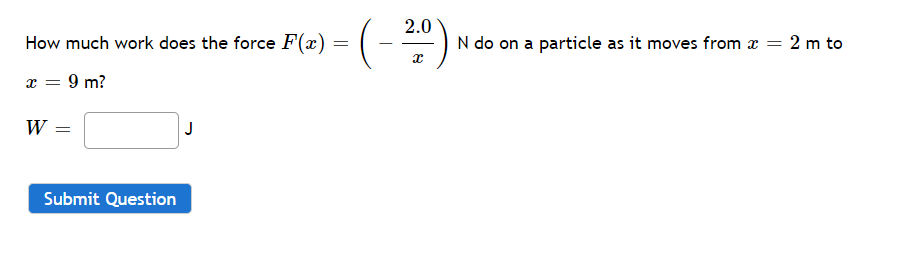 2.0
How much work does the force F(x)
N do on a particle as it moves from x = 2 m to
9 m?
W =
J
Submit Question
