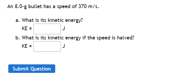 An 8.0-g bullet has a speed of 370 m/s.
a. What is its kinetic energy?
KE =
J
b. What is its kinetic energy if the speed is halved?
KE =
J
Submit Question
