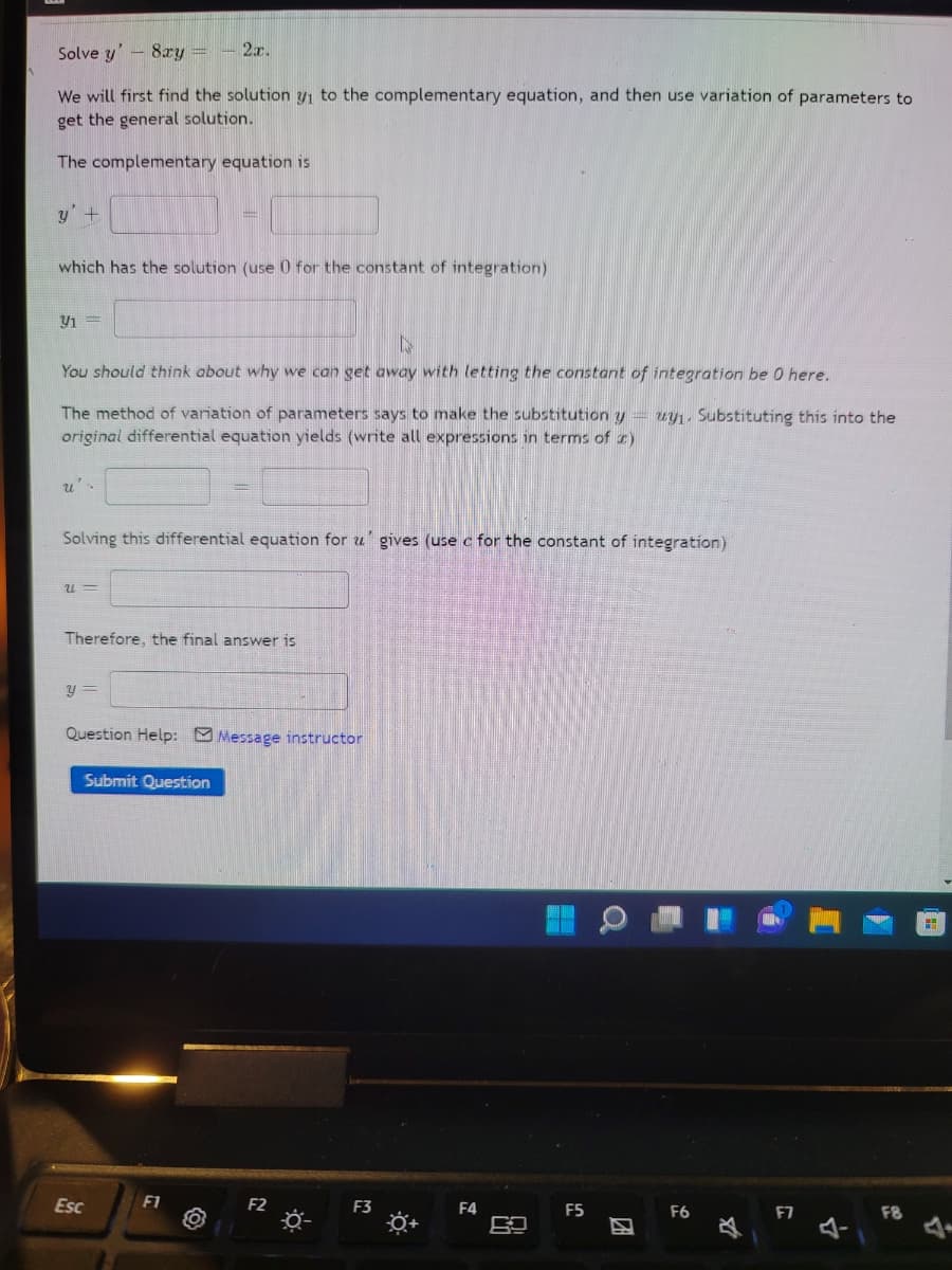 Solve y'- 8ry =
2r.
We will first find the solution y, to the complementary equation, and then use variation of parameters to
get the general solution.
The complementary equation is
y'+
which has the solution (use 0 for the constant of integration)
You should think about why we can get away with letting the constant of integration be 0 here.
The method of variation of parameters says to make the substitution y
original differential equation yields (write all expressions in terms of r)
uy1. Substituting this into the
Solving this differential equation for u' gives (use c for the constant of integration)
Therefore, the final answer is
Question Help: Message instructor
Submit Question
Esc
F1
F2
F3
F4
F5
F6
F8
团
