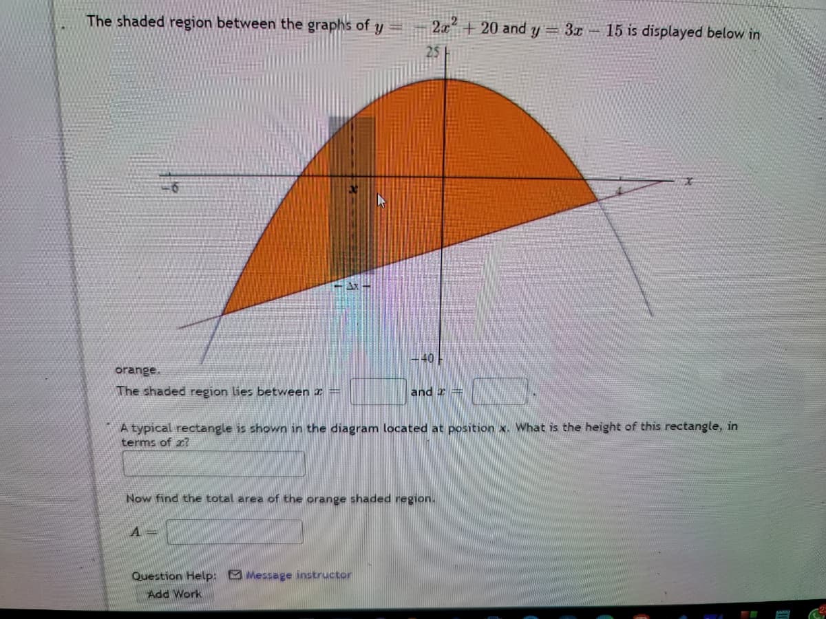 The shaded region between the graphs of y
2.x +20 and y= 3x- 15 is displayed below in
25
- 40
orange.
The shaded region lies between x =
and x =
A typical rectangle is shown in the diagram located at position x. What is the height of this rectangle, in
terms of x?
Now find the total area of the orange shaded region.
A =
Question Help: Message instructor
Add Work
