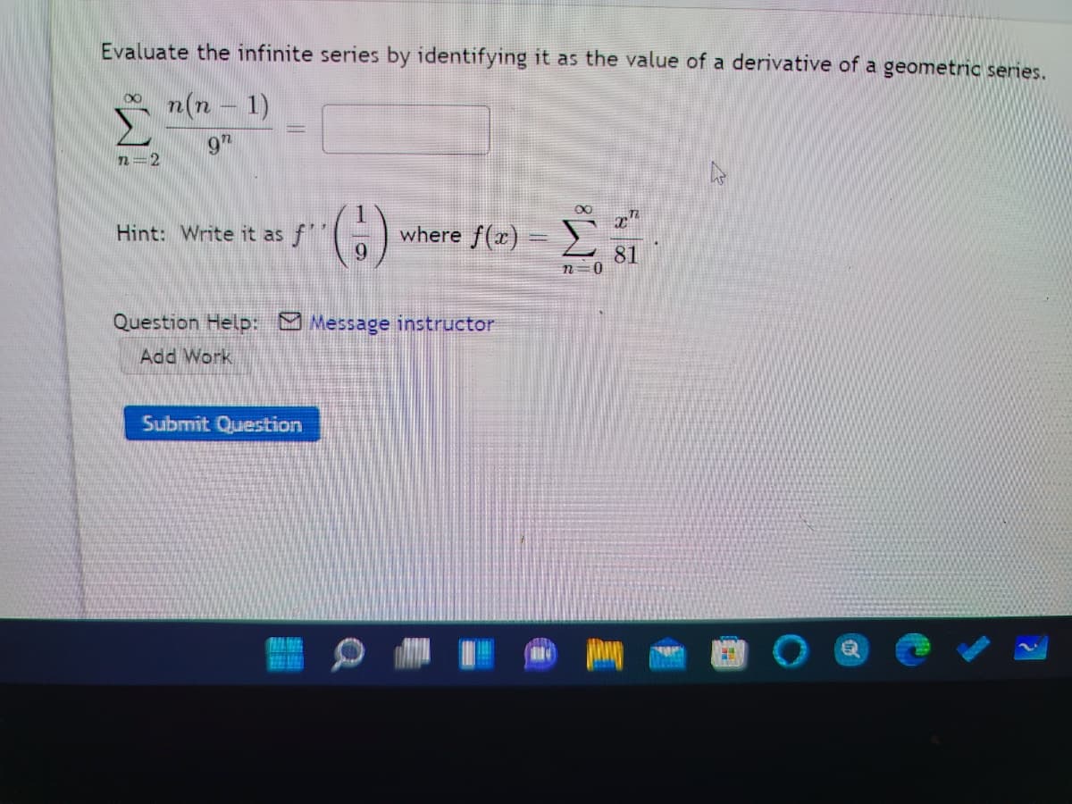 Evaluate the infinite series by identifying it as the value of a derivative of a geometric series.
n(n - 1)
9"
n=2
00
Hint: Write it as f
where f(x) =)
9.
81
n=0
Question Help: Message instructor
Add Work
Submit Question
