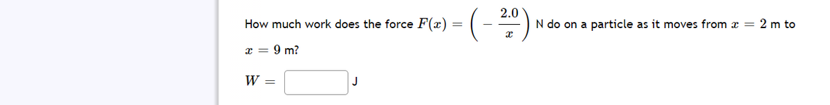 2.0
How much work does the force F(x) =
N do on a particle as it moves from x = 2 m to
x = 9 m?
W =
