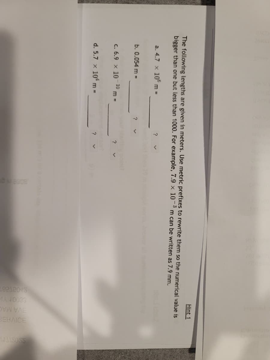 BEHAICE
EVA MAC
Hint 1
The following lengths are given in meters. Use metric prefixes to rewrite them so the numerical value is
bigger than one but less than 1000. For example, 7.9 × 10-3
m can be written as 7.9 mm.
a. 4.7 x 10° m =
?
Answer all
b. 0.054 m =
?
point?
C. 6.9 x 10 – 10
?
m =
cter?
d. 5.7 x 104 m
=
m/sona cortain day
