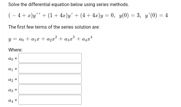 Solve the differential equation below using series methods.
(- 4+ x)y'' + (1+ 4x)y' + (4 + 4x)y = 0, y(0) = 3, y'(0) = 4
The first few terms of the series solution are:
y = ao + a1x + a2x² + azx³ + a,x*
Where:
ao =
a1 =
a2 =
%3D
az =
a4 =
