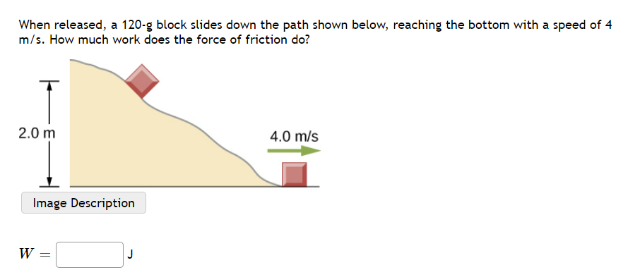 When released, a 120-g block slides down the path shown below, reaching the bottom with a speed of 4
m/s. How much work does the force of friction do?
2.0 m
4.0 m/s
Image Description
W =
J
