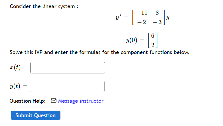 Consider the linear system :
-11
=
= [] 83],
-2 -3
6
y(0)
=
[9]
2
Solve this IVP and enter the formulas for the component functions below.
x(t) =
y(t)
=
Question Help: Message instructor
Submit Question
=
y'