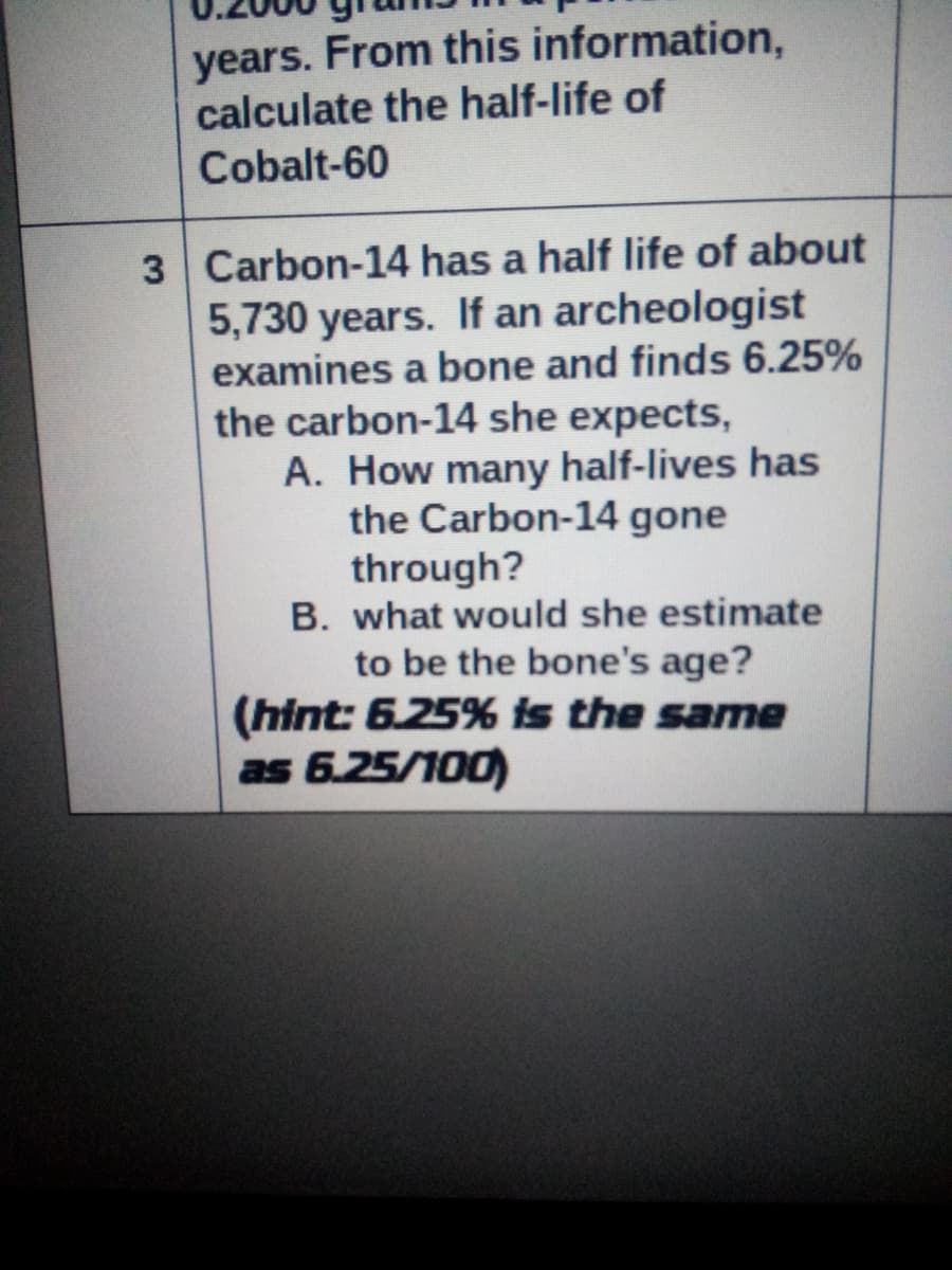years. From this information,
calculate the half-life of
Cobalt-60
3 Carbon-14 has a half life of about
5,730 years. If an archeologist
examines a bone and finds 6.25%
the carbon-14 she expects,
A. How many half-lives has
the Carbon-14 gone
through?
B. what would she estimate
to be the bone's age?
(hint: 625% is the same
as 6.25/100)
