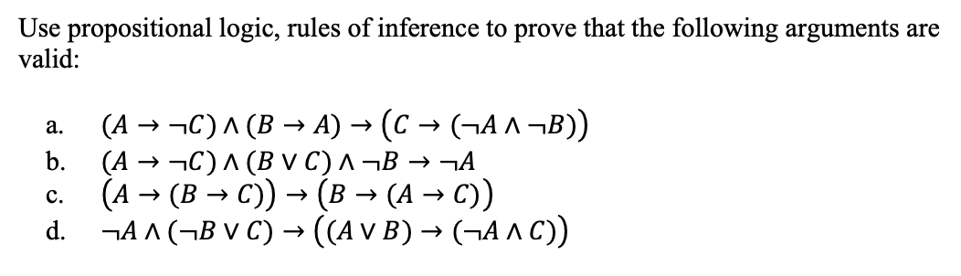 Use propositional logic, rules of inference to prove that the following arguments are
valid:
(A → -C)^ (B → A) → (C → (¬A ^ ¬B))
(A → ¬C)^ (B V C) ^ ¬B
(А — (В — с) — (в — (А — с))
d. ¬A A (¬B V C) → ((A V B) → (¬A AC)
а.
b.
→ ¬A
с.
