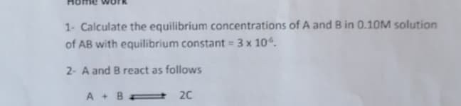 1- Calculate the equilibrium concentrations of A and B in 0.1OM solution
of AB with equilibrium constant = 3 x 10.
2- A and B react as follows
A + B
20
