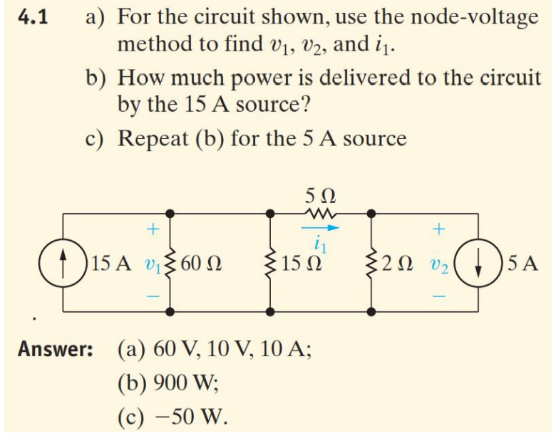a) For the circuit shown, use the node-voltage
method to find v1, v2, and i1.
4.1
b) How much power is delivered to the circuit
by the 15 A source?
c) Repeat (b) for the 5 A source
5Ω
(† )15 A
15 Ω
$20 v2
)5 A
60 Ω
Answer: (a) 60 V, 10 V, 10 A;
(b) 900 W;
(c) –50 W.
|
